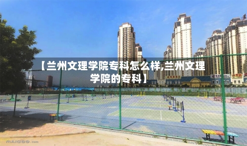 【兰州文理学院专科怎么样,兰州文理学院的专科】