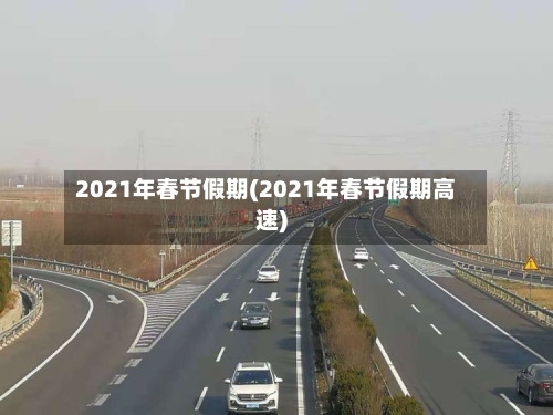 2021年春节假期(2021年春节假期高速)