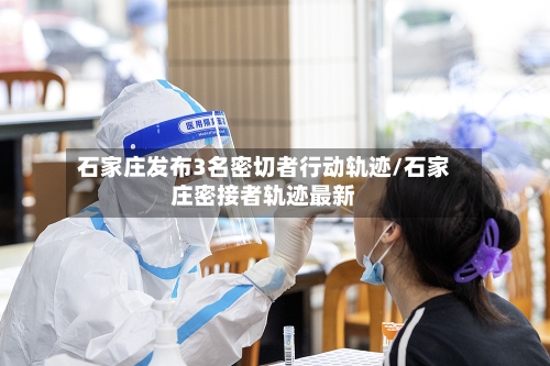 石家庄发布3名密切者行动轨迹/石家庄密接者轨迹最新