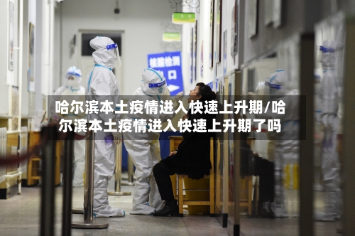 哈尔滨本土疫情进入快速上升期/哈尔滨本土疫情进入快速上升期了吗