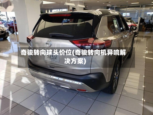 奇骏转向球头价位(奇骏转向机异响解决方案)-第1张图片