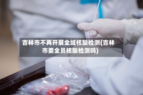 吉林市不再开展全域核酸检测(吉林市要全员核酸检测吗)-第2张图片