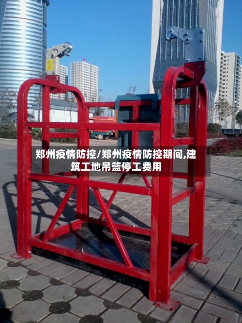郑州疫情防控/郑州疫情防控期间,建筑工地吊篮停工费用-第1张图片