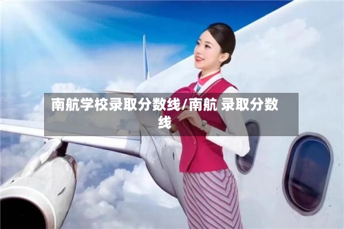 南航学校录取分数线/南航 录取分数线-第1张图片