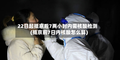 22日起抵京后7两小时内需核酸检测(抵京前7日内核酸怎么算)-第2张图片