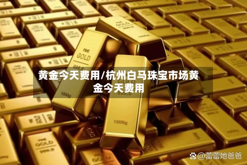 黄金今天费用/杭州白马珠宝市场黄金今天费用-第2张图片