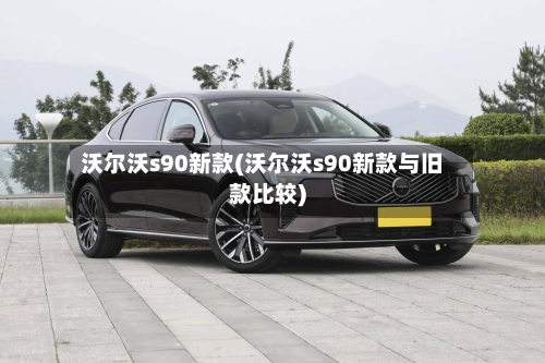 沃尔沃s90新款(沃尔沃s90新款与旧款比较)-第1张图片