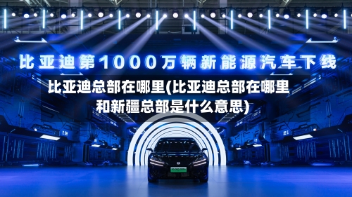比亚迪总部在哪里(比亚迪总部在哪里和新疆总部是什么意思)