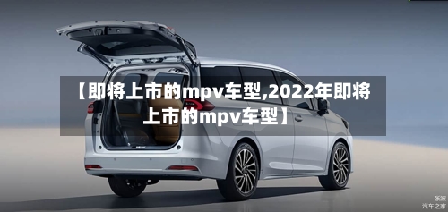 【即将上市的mpv车型,2022年即将上市的mpv车型】