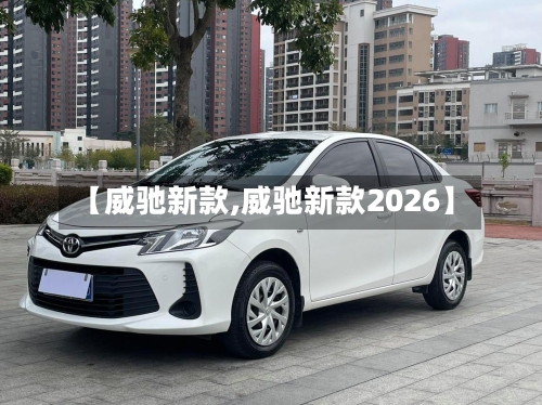 【威驰新款,威驰新款2026】-第1张图片