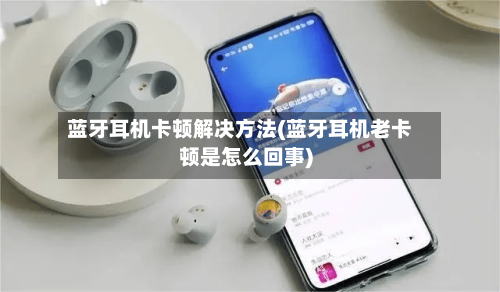 蓝牙耳机卡顿解决方法(蓝牙耳机老卡顿是怎么回事)