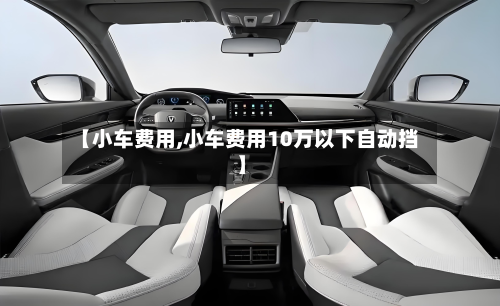 【小车费用,小车费用10万以下自动挡】-第1张图片