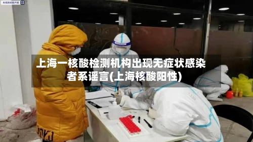 上海一核酸检测机构出现无症状感染者系谣言(上海核酸阳性)-第3张图片
