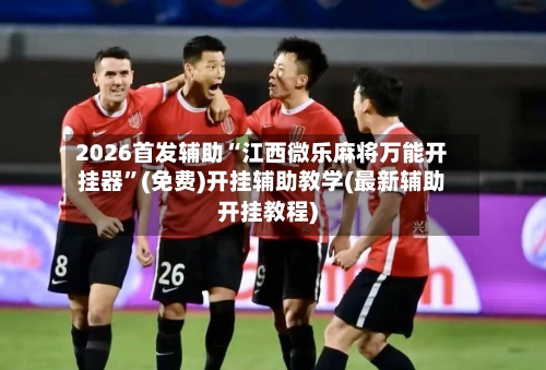 2026首发辅助“江西微乐麻将万能开挂器	”(免费)开挂辅助教学(最新辅助开挂教程)-第2张图片