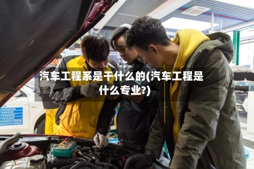 汽车工程系是干什么的(汽车工程是什么专业?)-第3张图片